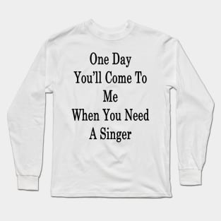 One Day You'll Come To Me When You Need A Singer Long Sleeve T-Shirt